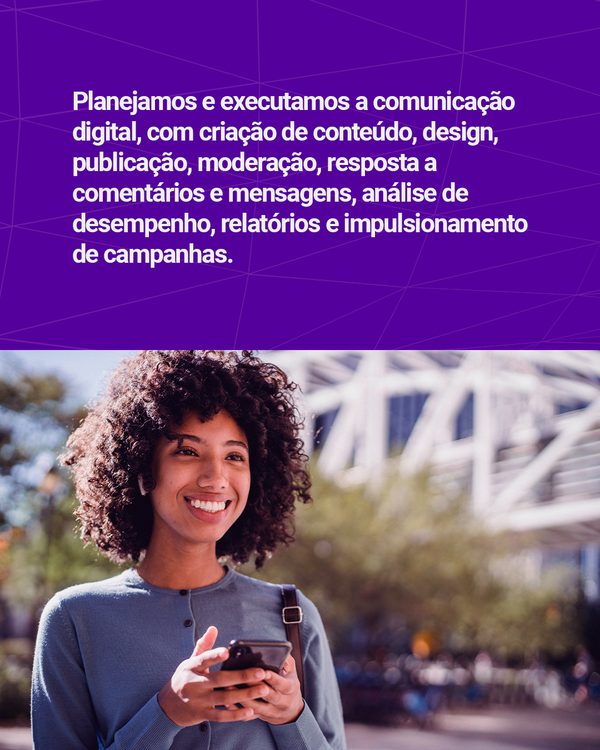 Planejamos e executamos a comunicação digital, com criação de conteúdo, design, publicação, moderação, resposta a comentários e mensagens, análise de desempenho, relatórios e impulsionamento de campanhas.